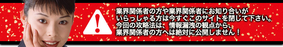 業界関係者の方や業界関係者にお知り合いがいらっしゃる方は今すぐこのサイトを閉じて下さい。今回の攻略法は、情報漏洩の観点から、業界関係者の方へは絶対に公開しません!