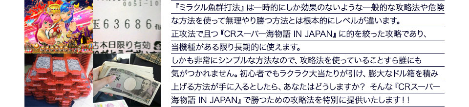『ミラクル魚群打法』は一時的にしか効果のないような一般的な攻略法や危険な方法を使って無理やり勝つ方法とは根本的にレベルが違います。正攻法で且つ『CRスーパー海物語 IN JAPAN』に的を絞った攻略であり、『CRスーパー海物語 IN JAPAN』がある限り長期的に使えます。しかも非常にシンプルな方法なので、攻略法を使っていることすら誰にも気がつかれません。初心者でもラクラク大当たりが引け、膨大なドル箱を積み上げる方法が手に入るとしたら、あなたはどうしますか？そんな「CRスーパー海物語 IN JAPAN」で勝つための攻略法を特別に提供いたします！