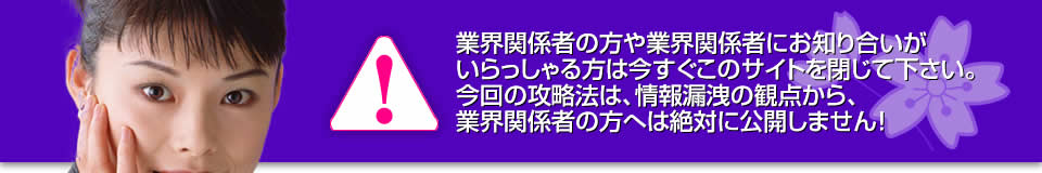 業界関係者の方や業界関係者にお知り合いがいらっしゃる方は今すぐこのサイトを閉じて下さい。今回の攻略法は、情報漏洩の観点から、業界関係者の方へは絶対に公開しません!