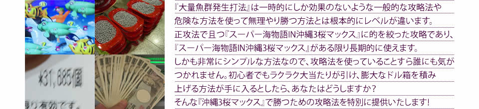 『大量魚群発生打法』は一時的にしか効果のないような一般的な攻略法や危険な方法を使って無理やり勝つ方法とは根本的にレベルが違います。正攻法で且つ『CRスーパー海物語IN沖縄3 桜マックス』に的を絞った攻略であり、『CRスーパー海物語IN沖縄3 桜マックス』がある限り長期的に使えます。しかも非常にシンプルな方法なので、攻略法を使っていることすら誰にも気がつかれません。初心者でもラクラク大当たりが引け、膨大なドル箱を積み上げる方法が手に入るとしたら、あなたはどうしますか?そんな「CRスーパー海物語IN沖縄3 桜マックス」で勝つための攻略法を特別に提供いたします!