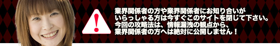 業界関係者の方や業界関係者にお知り合いがいらっしゃる方は今すぐこのサイトを閉じて下さい。今回の攻略法は、情報漏洩の観点から、業界関係者の方へは絶対に公開しません!