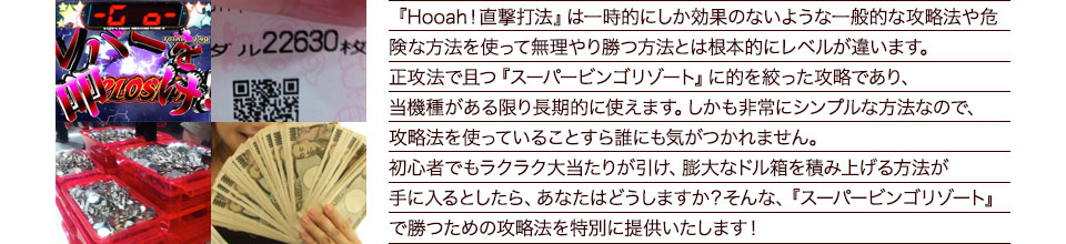 『Hooah!直撃打法』は、一時的にしか効果のない攻略法や、危険な方法を使って無理やりに勝つ方法とは根本的にレベルが違います。正攻法で且つ「スーパービンゴ リゾート」に的を絞った攻略であり、「スーパービンゴ リゾート」がある限り長期的に使えます。しかも非常にシンプルな方法なので、攻略法を使っていることすら誰にも気がつかれません。初心者でもらくらくボーナスが突入でき、「スーパービンゴ リゾート」で膨大なドル箱を積み上げる方法が手に入るとしたら、あなたはどうしますか?そんな「スーパービンゴ リゾート」で勝つための攻略法を特別に提供いたします!
