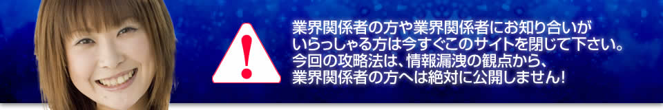 業界関係者の方や業界関係者にお知り合いがいらっしゃる方は今すぐこのサイトを閉じて下さい。今回の攻略法は、情報漏洩の観点から、業界関係者の方へは絶対に公開しません!