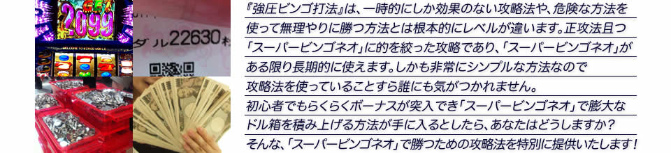 『強圧ビンゴ打法』は、一時的にしか効果のない攻略法や、危険な方法を使って無理やりに勝つ方法とは根本的にレベルが違います。正攻法で且つ「スーパービンゴネオ」に的を絞った攻略であり、「スーパービンゴネオ」がある限り長期的に使えます。しかも非常にシンプルな方法なので、攻略法を使っていることすら誰にも気がつかれません。初心者でもらくらくボーナスが突入でき、「スーパービンゴネオ」で膨大なドル箱を積み上げる方法が手に入るとしたら、あなたはどうしますか?そんな「スーパービンゴネオ」で勝つための攻略法を特別に提供いたします!