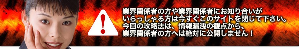 業界関係者の方や業界関係者にお知り合いがいらっしゃる方は今すぐこのサイトを閉じて下さい。今回の攻略法は、情報漏洩の観点から、業界関係者の方へは絶対に公開しません!