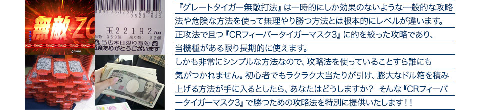 『グレートタイガー無敵打法』は一時的にしか効果のないような一般的な攻略法や危険な方法を使って無理やり勝つ方法とは根本的にレベルが違います。正攻法で且つ『CRフィーバータイガーマスク3』に的を絞った攻略であり、『CRフィーバータイガーマスク3』がある限り長期的に使えます。しかも非常にシンプルな方法なので、攻略法を使っていることすら誰にも気がつかれません。初心者でもラクラク大当たりが引け、膨大なドル箱を積み上げる方法が手に入るとしたら、あなたはどうしますか?そんな「CRフィーバータイガーマスク3」で勝つための攻略法を特別に提供いたします!