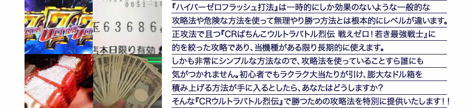 『ハイパーゼロフラッシュ打法』は一時的にしか効果のないような一般的な攻略法や危険な方法を使って無理やり勝つ方法とは根本的にレベルが違います。正攻法で且つ『CRぱちんこウルトラバトル烈伝 戦えゼロ!若き最強戦士』に的を絞った攻略であり、『CRぱちんこウルトラバトル烈伝 戦えゼロ!若き最強戦士』がある限り長期的に使えます。しかも非常にシンプルな方法なので、攻略法を使っていることすら誰にも気がつかれません。初心者でもラクラク大当たりが引け、膨大なドル箱を積み上げる方法が手に入るとしたら、あなたはどうしますか?そんな「CRぱちんこウルトラバトル烈伝 戦えゼロ!若き最強戦士」で勝つための攻略法を特別に提供いたします!