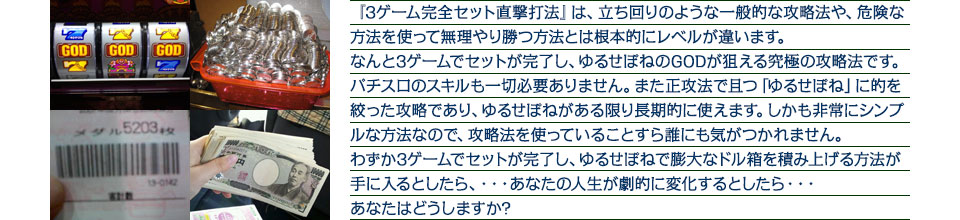 『3ゲーム完全セット直撃打法』は、3ゲーム完全セット直撃打法は、立ち回りのような一般的な攻略法や、危険な方法を使って無理やり勝つ方法とは根本的にレベルが違います。なんと3ゲームでセットが完了し、ゆるせぽねのGODが狙える究極の攻略法ですパチスロのスキルも一切必要ありません。また正攻法で且つ「ゆるせぽね」に的を絞った攻略であり、ゆるせぽねがある限り長期的に使えます。しかも非常にシンプルな方法なので、攻略法を使っていることすら誰にも気がつかれません。わずか3ゲームでセットが完了し、ゆるせぽねで膨大なドル箱を積み上げる方法が手に入るとしたら、・・・あなたの人生が劇的に変化するとしたら・・・あなたはどうしますか?