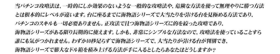 当パチンコ攻略法は、一時的にしか効果のないような一般的な攻略法や、危険な方法を使って無理やりに勝つ方法とは根本的にレベルが違います。台に座るまでに海物語シリーズで大当たりを引ける台を見極める方法であり、パチンコのスキルも一切必要ありません。正攻法で且つ海物語シリーズに的を絞った攻略であり、海物語シリーズがある限り長期的に使えます。しかも、非常にシンプルな方法なので、攻略法を使っていることすら誰にも気がつかれません。わずか10秒足らずで海物語シリーズで、大当たりが引ける台が判別でき、海物語シリーズで膨大なドル箱を積み上げる方法が手に入るとしたらあなたはどうしますか?