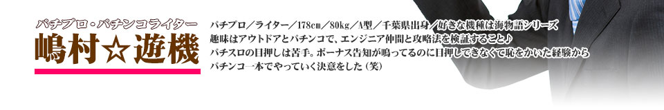 【嶋村★遊機】パチプロ/ライター/178cm/80kg/A型/千葉県出身/好きな機種は海物語シリーズ・趣味はアウトドアとパチンコで、エンジニア仲間と攻略法を検証すること♪パチスロの目押しは苦手。ボーナス告知が鳴ってるのに目押しできなくて恥をかいた経験からパチンコ一本でやっていく決意をした(笑)