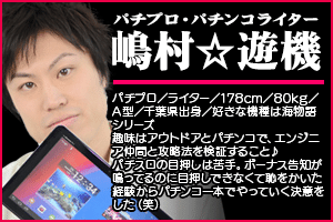【嶋村★遊機】パチプロ/ライター/178cm/80kg/A型/千葉県出身/好きな機種は海物語シリーズ・趣味はアウトドアとパチンコで、エンジニア仲間と攻略法を検証すること♪パチスロの目押しは苦手。ボーナス告知が鳴ってるのに目押しできなくて恥をかいた経験からパチンコ一本でやっていく決意をした(笑)