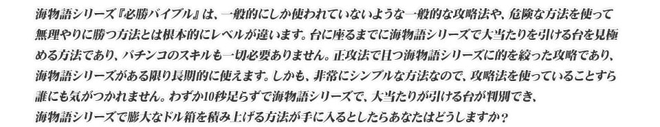 海物語シリーズ『必勝バイブル』は、一般的にしか使われていないような一般的な攻略法や、危険な方法を使って無理やりに勝つ方法とは根本的にレベルが違います。台に座るまでに海物語シリーズで大当たりを引ける台を見極める方法であり、パチンコのスキルも一切必要ありません。正攻法で且つ海物語シリーズに的を絞った攻略であり、海物語シリーズがある限り長期的に使えます。しかも、非常にシンプルな方法なので、攻略法を使っていることすら誰にも気がつかれません。わずか10秒足らずで海物語シリーズで、大当たりが引ける台が判別でき、海物語シリーズで膨大なドル箱を積み上げる方法が手に入るとしたらあなたはどうしますか?