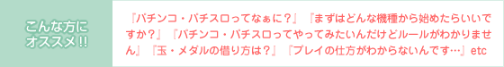 【こんな方にオススメ!!】『パチンコ・パチスロってなぁに?』『まずはどんな機種から始めたらいいですか?』『パチンコ・パチスロってやってみたいんだけどルールがわかりません』『玉・メダルの借り方は?』『プレイの仕方がわからないんです…』etc