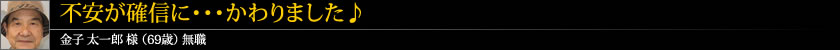 不安が確信に・・・かわりました♪ 金子 太一郎 様 (69歳) 無職