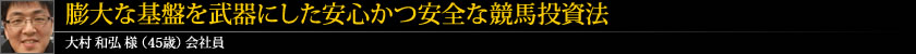 膨大な基盤を武器にした安心かつ安全な競馬投資法 大村 和弘 様 (45歳) 会社員