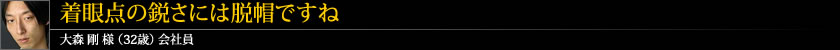 着眼点の鋭さには脱帽ですね 大森 剛 様 (32歳) 会社員