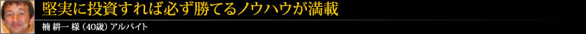 堅実に投資すれば必ず勝てるノウハウが満載 楠 耕一 様 (40歳) アルバイト