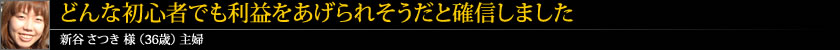 どんな初心者でも利益をあげられそうだと確信しました 新谷 さつき 様 (36歳) 主婦