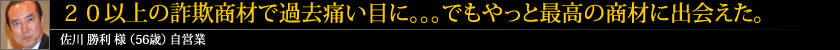 20以上の詐欺商材で過去痛い目に。。。でもやっと最高の商材に出会えた。 佐川 勝利 様 (56歳) 自営業