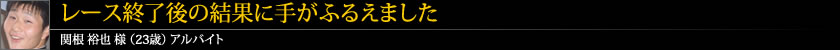 レース終了後の結果に手がふるえました 関根 裕也 様 (23歳) アルバイト
