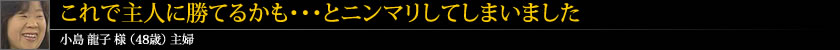 これで主人に勝てるかも・・・とニンマリしてしまいました 小島 龍子 様 (48歳) 主婦