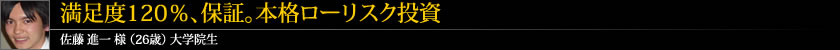 満足度120%、保証。本格ローリスク投資 佐藤 進一 様 (26歳) 大学院生