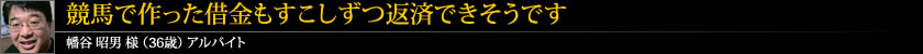 競馬で作った借金もすこしずつ返済できそうです 幡谷 昭男 様 (36歳) アルバイト