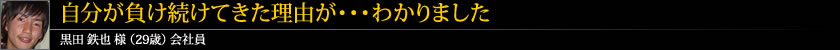 自分が負け続けてきた理由が・・・わかりました 黒田 鉄也 様 (29歳) 会社員