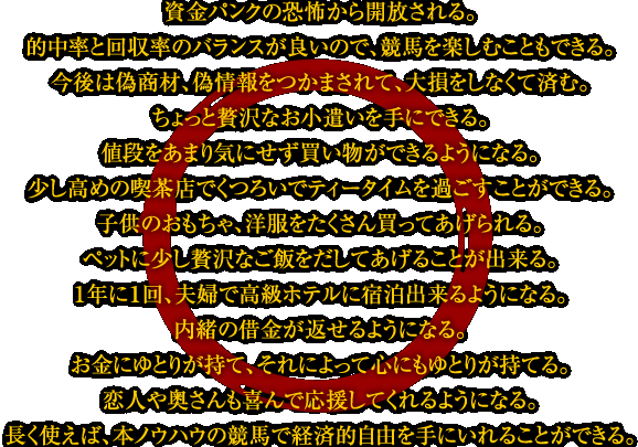 資金パンクの恐怖から開放される。・的中率と回収率のバランスが良いので、競馬を楽しむこともできる。・今後は偽商材、偽情報をつかまされて、大損をしなくて済む。・ちょっと贅沢なお小遣いを手にできる。・値段をあまり気にせず買い物ができるようになる。・少し高めの喫茶店でくつろいでティータイムを過ごすことができる。・子供のおもちゃ、洋服をたくさん買ってあげられる。・ペットに少し贅沢なご飯をだしてあげることが出来る。・1年に1回、夫婦で高級ホテルに宿泊出来るようになる。・内緒の借金が返せるようになる。・お金にゆとりが持て、それによって心にもゆとりが持てる。・恋人や奥さんも喜んで応援してくれるようになる。・長く使えば、本ノウハウの競馬で経済的自由を手にいれることができる。