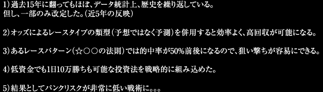 1)過去15年に翻ってもほぼ、データ統計上、歴史を繰り返している。但し、一部のみ改定した。(近5年の反映)2)オッズによるレースタイプの類型(予想ではなく予測)を併用すると効率よく、高回収が可能になる。3)あるレースパターン(☆◯◯の法則)では的中率が50%前後になるので、狙い撃ちが容易にできる。4)低資金でも1日10万勝ちも可能な投資法を戦略的に組み込めた。5)結果としてパンクリスクが非常に低い戦術に。。。
