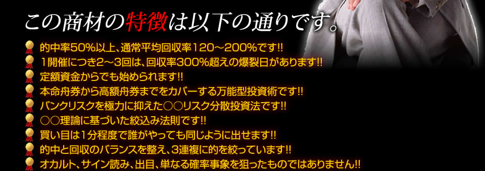 【この商材の特徴は以下の通りです。】的中率50%以上、通常平均回収率120~200%です!!1開催につき2~3回は、回収率300%超えの爆裂日があります!!定額資金からでも始められます!!本命舟券から高額舟券までをカバーする万能型投資術です!!バンクリスクを極力に抑えた○○リスク分散投資法です!!○○理論に基づいた絞込み法則です!!買い目は1分程度で誰がやっても同じように出せます!!的中と回収のバランスを整え、3連複に的を絞っています!!オカルト、サイン読み、出目、単なる確率事象を狙ったものではありません!!