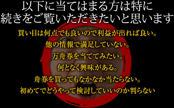 【以下に当てはまる方は特に続きをご覧いただきたいと思います】買い目は何点でも良いので利益が出れば良い。他の情報で満足していない。万舟券を当ててみたい。何となく興味がある。舟券を買ってもなかなか当たらない。初めてでどうやって検討していいのか判らない。