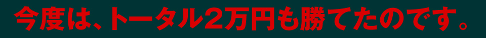 今度はトータル2万円も勝てたのです。