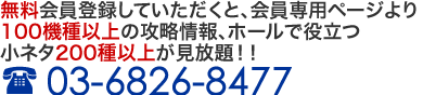 無料会員登録していただくと、会員専用ページより20機種以上の攻略情報、ホールで役立つ小ネタ200種以上が見放題!! 03-6826-8477