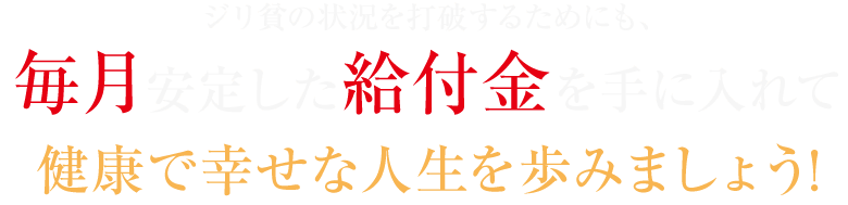 ジリ貧の状況を打破するためにも、毎月安定した給付金を手に入れて健康で幸せな人生を歩みましょう!
