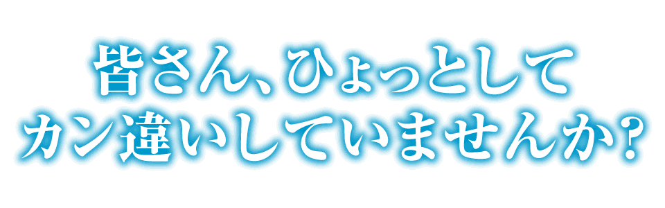 皆さん、ひょっとしてカン違いしていませんか?