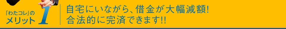 メリット1:自宅にいながら、借金が大幅減額!合法的に完済できます!!