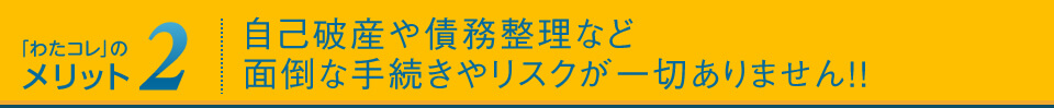 メリット2:自己破産や債務整理など、面倒な手続きやリスクが一切ありません!!